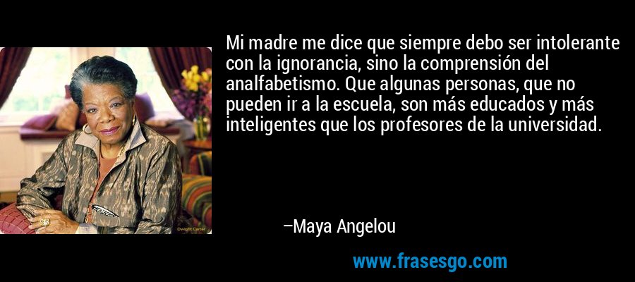 Mi madre me dice que siempre debo ser intolerante con la ignorancia, sino la comprensión del analfabetismo. Que algunas personas, que no pueden ir a la escuela, son más educados y más inteligentes que los profesores de la universidad. – Maya Angelou
