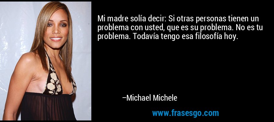 Mi madre solía decir: Si otras personas tienen un problema con usted, que es su problema. No es tu problema. Todavía tengo esa filosofía hoy. – Michael Michele