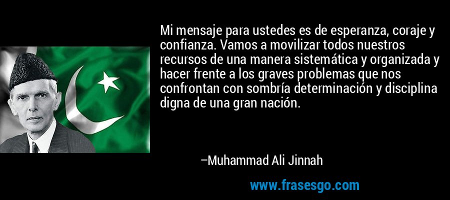 Mi mensaje para ustedes es de esperanza, coraje y confianza. Vamos a movilizar todos nuestros recursos de una manera sistemática y organizada y hacer frente a los graves problemas que nos confrontan con sombría determinación y disciplina digna de una gran nación. – Muhammad Ali Jinnah