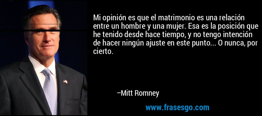 Mi opinión es que el matrimonio es una relación entre un hombre y una mujer. Esa es la posición que he tenido desde hace tiempo, y no tengo intención de hacer ningún ajuste en este punto... O nunca, por cierto. – Mitt Romney
