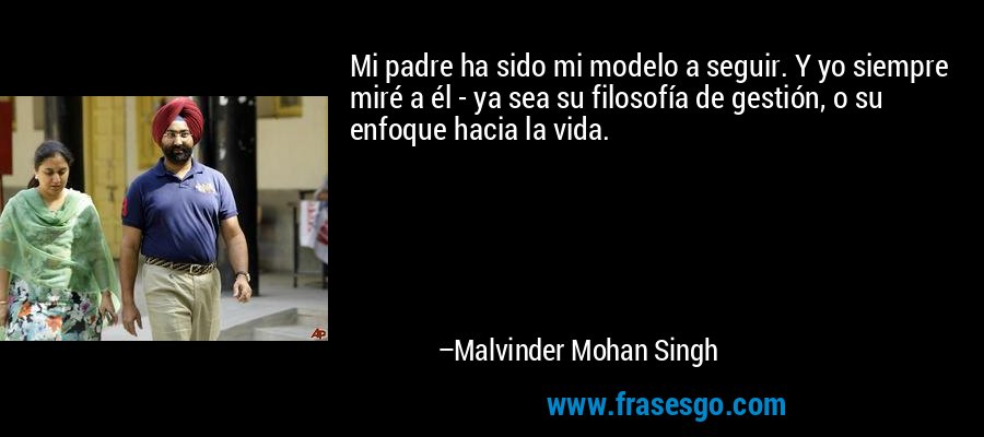 Mi padre ha sido mi modelo a seguir. Y yo siempre miré a él - ya sea su filosofía de gestión, o su enfoque hacia la vida. – Malvinder Mohan Singh