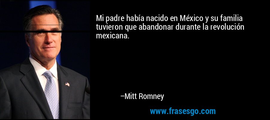 Mi padre había nacido en México y su familia tuvieron que abandonar durante la revolución mexicana. – Mitt Romney