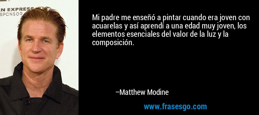 Mi padre me enseñó a pintar cuando era joven con acuarelas y así aprendí a una edad muy joven, los elementos esenciales del valor de la luz y la composición. – Matthew Modine