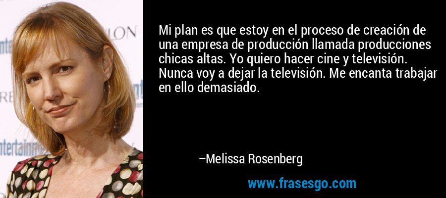 Mi plan es que estoy en el proceso de creación de una empresa de producción llamada producciones chicas altas. Yo quiero hacer cine y televisión. Nunca voy a dejar la televisión. Me encanta trabajar en ello demasiado. – Melissa Rosenberg