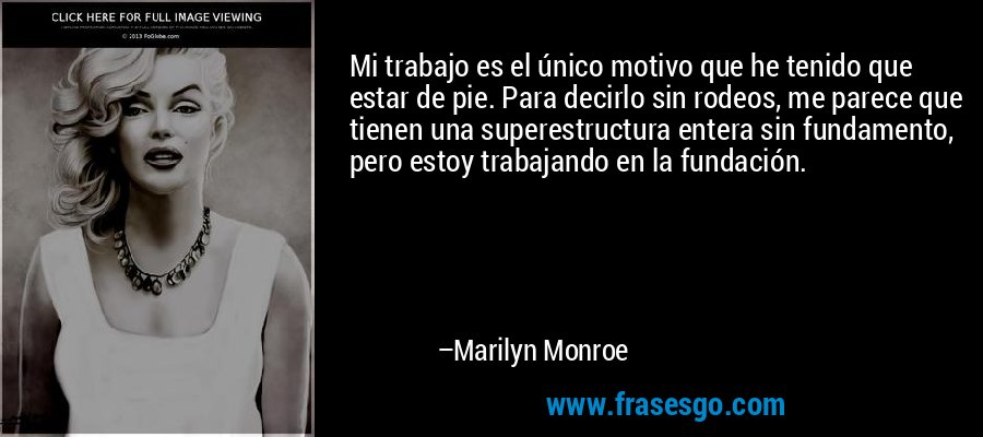 Mi trabajo es el único motivo que he tenido que estar de pie. Para decirlo sin rodeos, me parece que tienen una superestructura entera sin fundamento, pero estoy trabajando en la fundación. – Marilyn Monroe