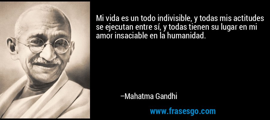 Mi vida es un todo indivisible, y todas mis actitudes se ejecutan entre sí, y todas tienen su lugar en mi amor insaciable en la humanidad. – Mahatma Gandhi