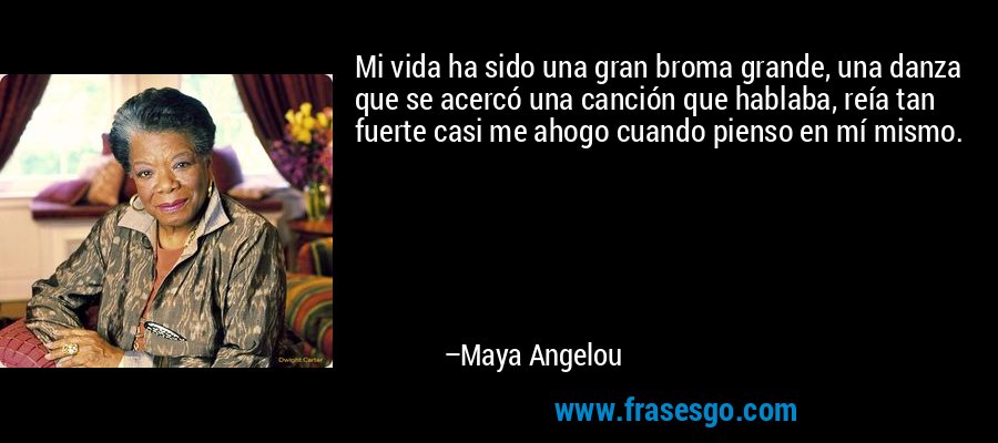 Mi vida ha sido una gran broma grande, una danza que se acercó una canción que hablaba, reía tan fuerte casi me ahogo cuando pienso en mí mismo. – Maya Angelou