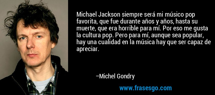 Michael Jackson siempre será mi músico pop favorita, que fue durante años y años, hasta su muerte, que era horrible para mí. Por eso me gusta la cultura pop. Pero para mí, aunque sea popular, hay una cualidad en la música hay que ser capaz de apreciar. – Michel Gondry