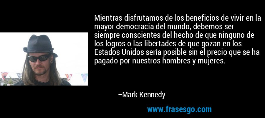 Mientras disfrutamos de los beneficios de vivir en la mayor democracia del mundo, debemos ser siempre conscientes del hecho de que ninguno de los logros o las libertades de que gozan en los Estados Unidos sería posible sin el precio que se ha pagado por nuestros hombres y mujeres. – Mark Kennedy