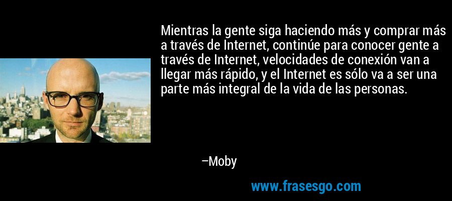 Mientras la gente siga haciendo más y comprar más a través de Internet, continúe para conocer gente a través de Internet, velocidades de conexión van a llegar más rápido, y el Internet es sólo va a ser una parte más integral de la vida de las personas. – Moby