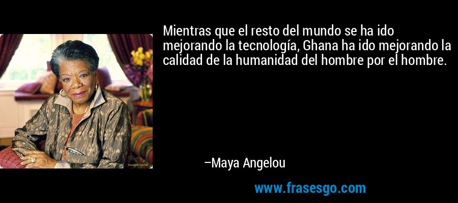 Mientras que el resto del mundo se ha ido mejorando la tecnología, Ghana ha ido mejorando la calidad de la humanidad del hombre por el hombre. – Maya Angelou