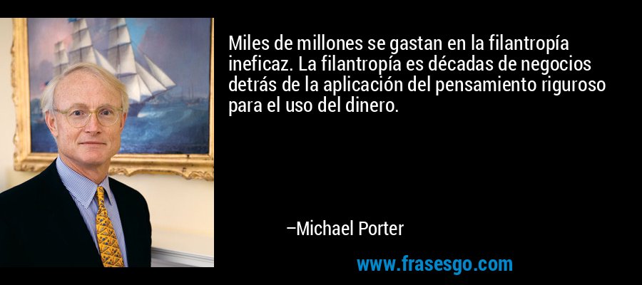 Miles de millones se gastan en la filantropía ineficaz. La filantropía es décadas de negocios detrás de la aplicación del pensamiento riguroso para el uso del dinero. – Michael Porter