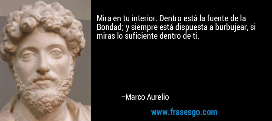 Mira en tu interior. Dentro está la fuente de la Bondad; y siempre está dispuesta a burbujear, si miras lo suficiente dentro de ti. – Marco Aurelio