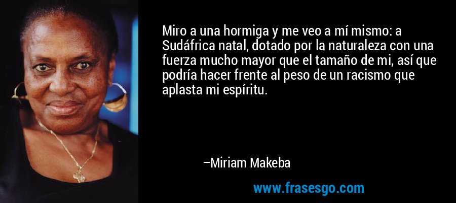 Miro a una hormiga y me veo a mí mismo: a Sudáfrica natal, dotado por la naturaleza con una fuerza mucho mayor que el tamaño de mi, así que podría hacer frente al peso de un racismo que aplasta mi espíritu. – Miriam Makeba