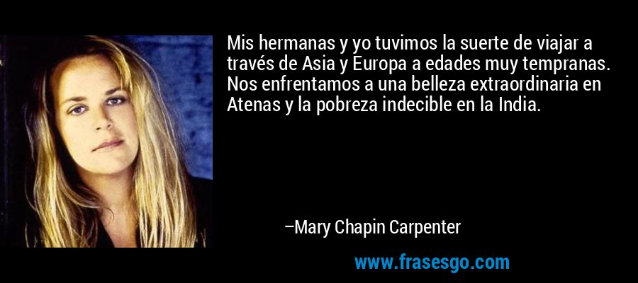 Mis hermanas y yo tuvimos la suerte de viajar a través de Asia y Europa a edades muy tempranas. Nos enfrentamos a una belleza extraordinaria en Atenas y la pobreza indecible en la India. – Mary Chapin Carpenter