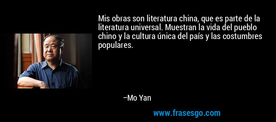 Mis obras son literatura china, que es parte de la literatura universal. Muestran la vida del pueblo chino y la cultura única del país y las costumbres populares. – Mo Yan