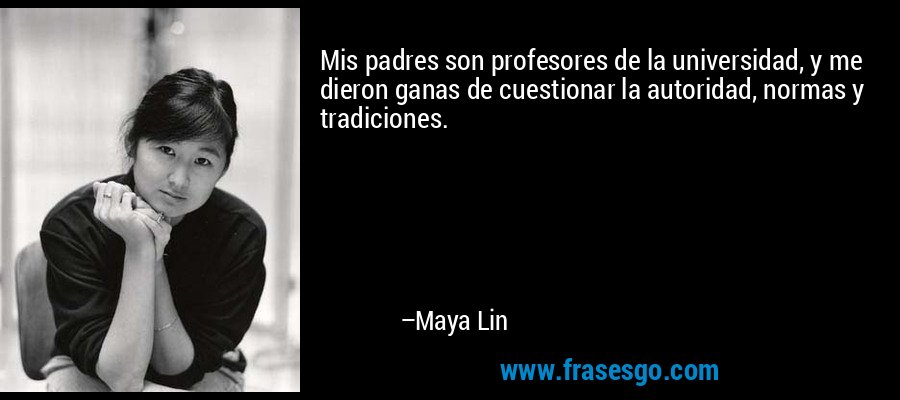 Mis padres son profesores de la universidad, y me dieron ganas de cuestionar la autoridad, normas y tradiciones. – Maya Lin
