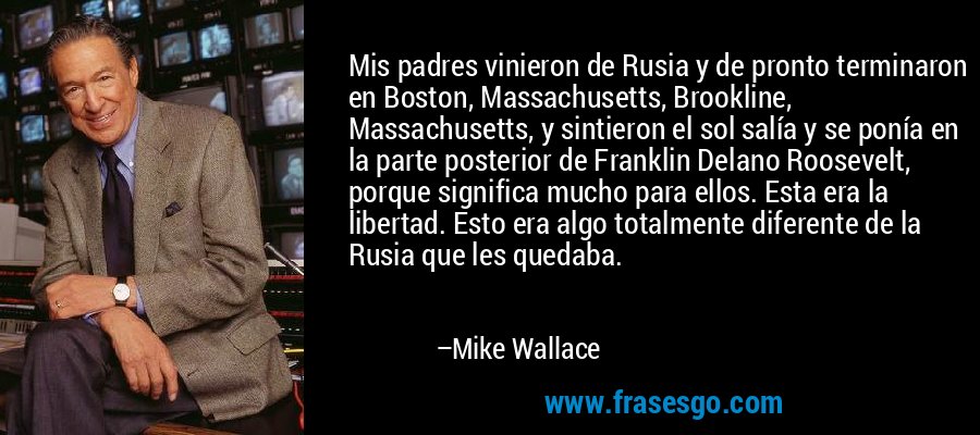 Mis padres vinieron de Rusia y de pronto terminaron en Boston, Massachusetts, Brookline, Massachusetts, y sintieron el sol salía y se ponía en la parte posterior de Franklin Delano Roosevelt, porque significa mucho para ellos. Esta era la libertad. Esto era algo totalmente diferente de la Rusia que les quedaba. – Mike Wallace