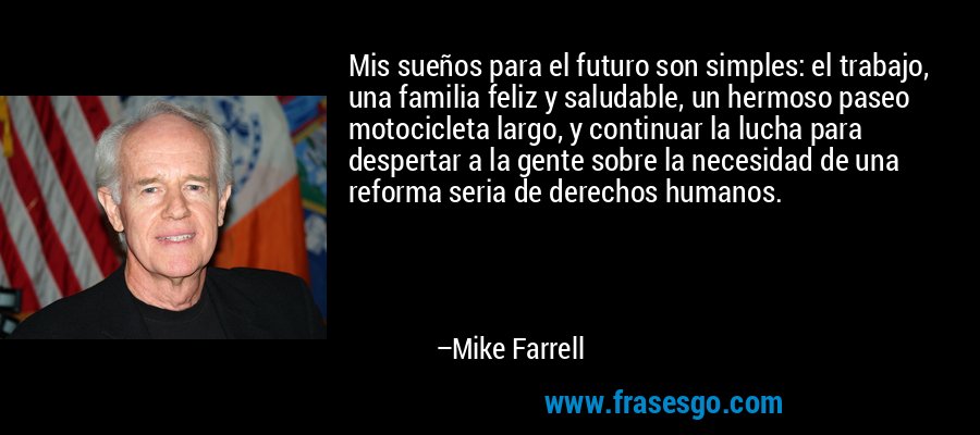 Mis sueños para el futuro son simples: el trabajo, una familia feliz y saludable, un hermoso paseo motocicleta largo, y continuar la lucha para despertar a la gente sobre la necesidad de una reforma seria de derechos humanos. – Mike Farrell