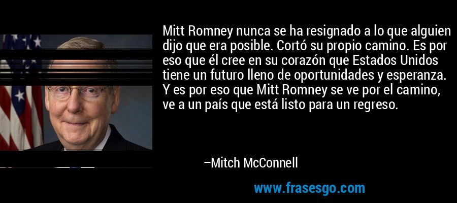 Mitt Romney nunca se ha resignado a lo que alguien dijo que era posible. Cortó su propio camino. Es por eso que él cree en su corazón que Estados Unidos tiene un futuro lleno de oportunidades y esperanza. Y es por eso que Mitt Romney se ve por el camino, ve a un país que está listo para un regreso. – Mitch McConnell