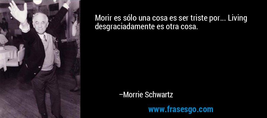 Morir es sólo una cosa es ser triste por... Living desgraciadamente es otra cosa. – Morrie Schwartz