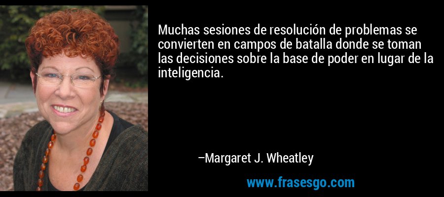 Muchas sesiones de resolución de problemas se convierten en campos de batalla donde se toman las decisiones sobre la base de poder en lugar de la inteligencia. – Margaret J. Wheatley