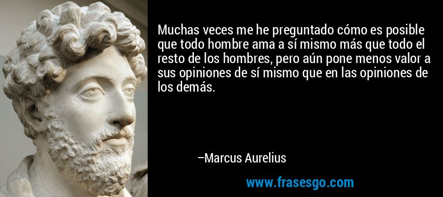 Muchas veces me he preguntado cómo es posible que todo hombre ama a sí mismo más que todo el resto de los hombres, pero aún pone menos valor a sus opiniones de sí mismo que en las opiniones de los demás. – Marcus Aurelius