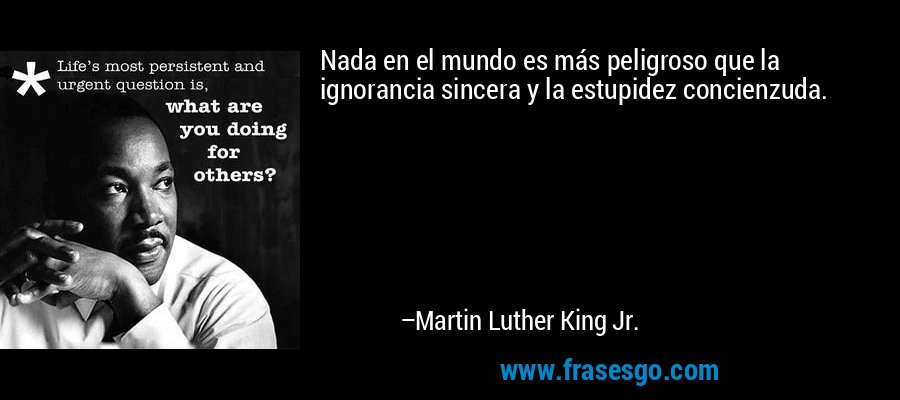 Nada en el mundo es más peligroso que la ignorancia sincera y la estupidez concienzuda. – Martin Luther King Jr.