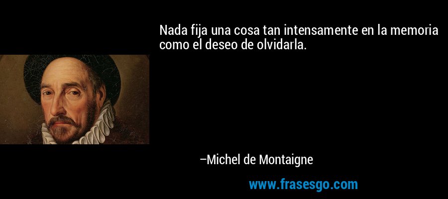 Nada fija una cosa tan intensamente en la memoria como el deseo de olvidarla. – Michel de Montaigne