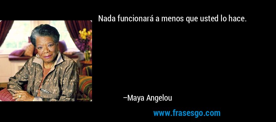 Nada funcionará a menos que usted lo hace. – Maya Angelou