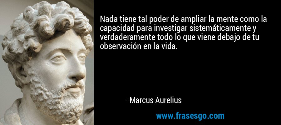 Nada tiene tal poder de ampliar la mente como la capacidad para investigar sistemáticamente y verdaderamente todo lo que viene debajo de tu observación en la vida. – Marcus Aurelius