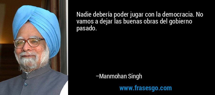 Nadie debería poder jugar con la democracia. No vamos a dejar las buenas obras del gobierno pasado. – Manmohan Singh