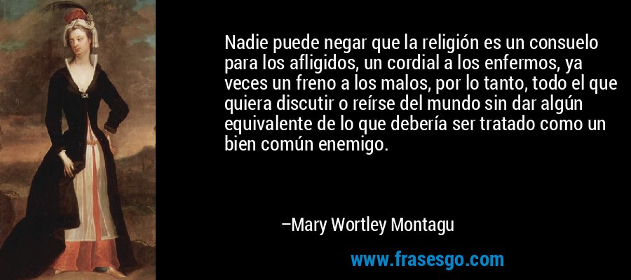 Nadie puede negar que la religión es un consuelo para los afligidos, un cordial a los enfermos, ya veces un freno a los malos, por lo tanto, todo el que quiera discutir o reírse del mundo sin dar algún equivalente de lo que debería ser tratado como un bien común enemigo. – Mary Wortley Montagu