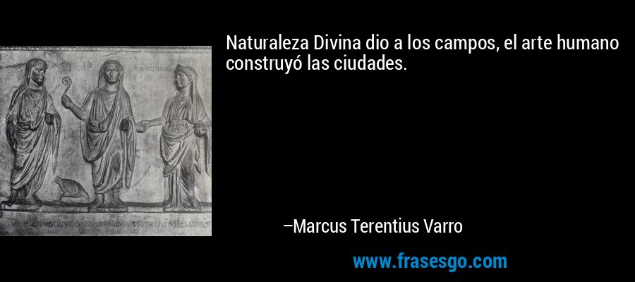 Naturaleza Divina dio a los campos, el arte humano construyó las ciudades. – Marcus Terentius Varro