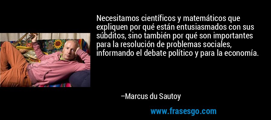 Necesitamos científicos y matemáticos que expliquen por qué están entusiasmados con sus súbditos, sino también por qué son importantes para la resolución de problemas sociales, informando el debate político y para la economía. – Marcus du Sautoy