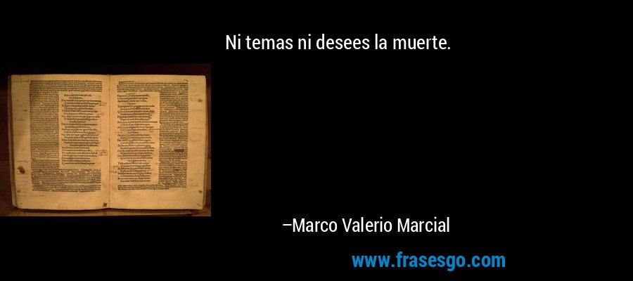 Ni temas ni desees la muerte. – Marco Valerio Marcial