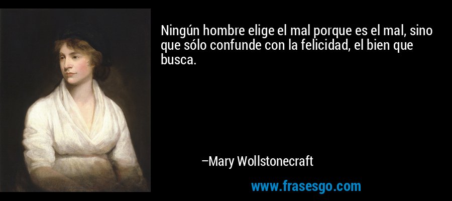 Ningún hombre elige el mal porque es el mal, sino que sólo confunde con la felicidad, el bien que busca. – Mary Wollstonecraft