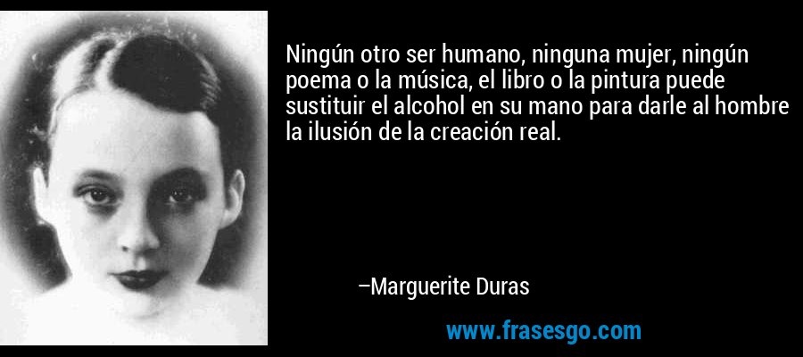 Ningún otro ser humano, ninguna mujer, ningún poema o la música, el libro o la pintura puede sustituir el alcohol en su mano para darle al hombre la ilusión de la creación real. – Marguerite Duras