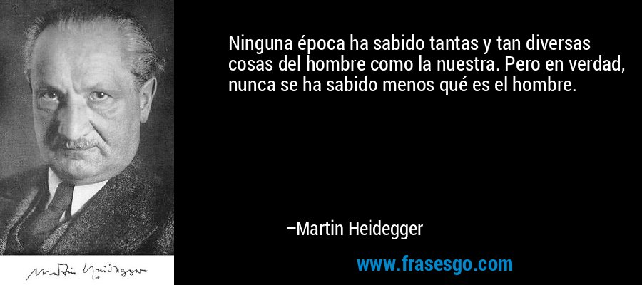 Ninguna época ha sabido tantas y tan diversas cosas del hombre como la nuestra. Pero en verdad, nunca se ha sabido menos qué es el hombre. – Martin Heidegger