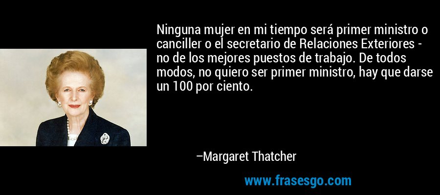 Ninguna mujer en mi tiempo será primer ministro o canciller o el secretario de Relaciones Exteriores - no de los mejores puestos de trabajo. De todos modos, no quiero ser primer ministro, hay que darse un 100 por ciento. – Margaret Thatcher