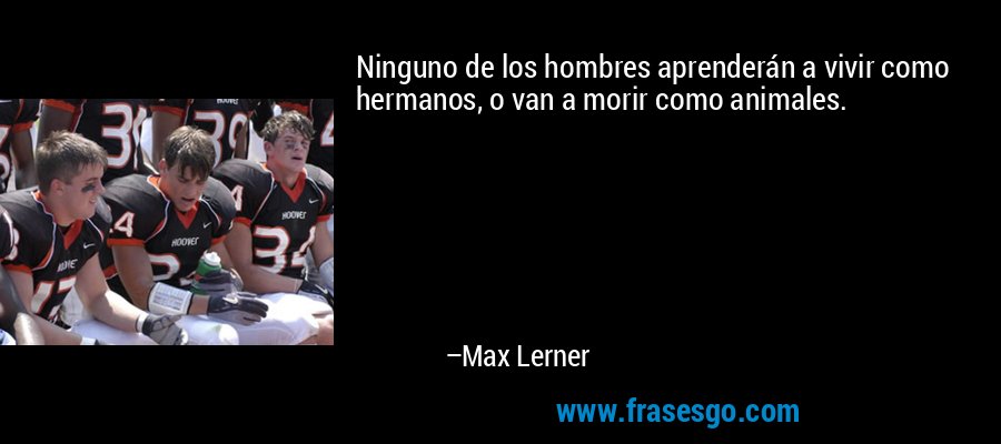 Ninguno de los hombres aprenderán a vivir como hermanos, o van a morir como animales. – Max Lerner