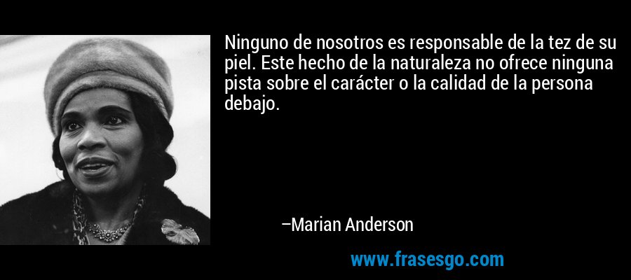 Ninguno de nosotros es responsable de la tez de su piel. Este hecho de la naturaleza no ofrece ninguna pista sobre el carácter o la calidad de la persona debajo. – Marian Anderson