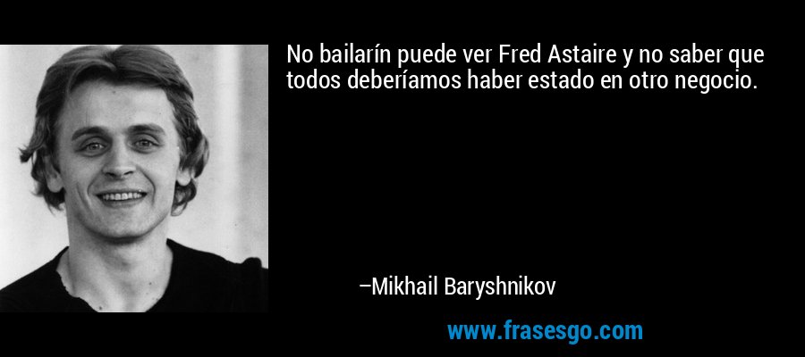 No bailarín puede ver Fred Astaire y no saber que todos deberíamos haber estado en otro negocio. – Mikhail Baryshnikov