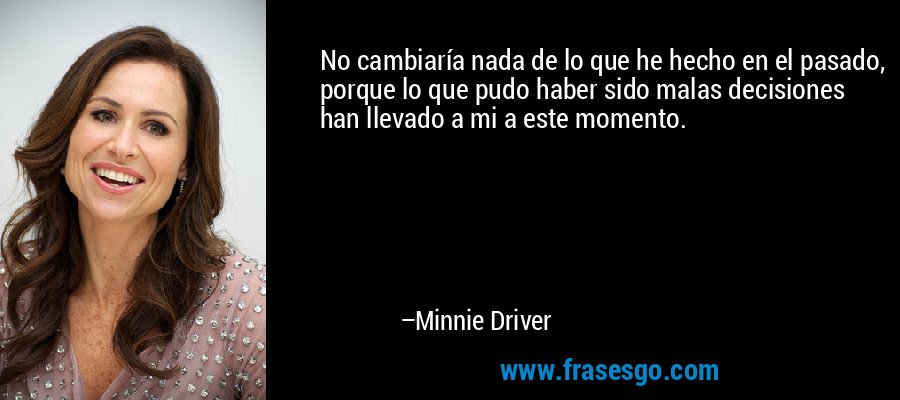 No cambiaría nada de lo que he hecho en el pasado, porque lo que pudo haber sido malas decisiones han llevado a mi a este momento. – Minnie Driver