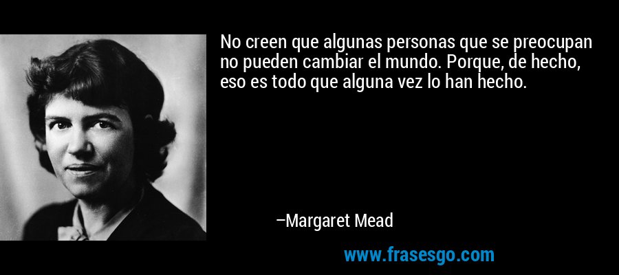 No creen que algunas personas que se preocupan no pueden cambiar el mundo. Porque, de hecho, eso es todo que alguna vez lo han hecho. – Margaret Mead