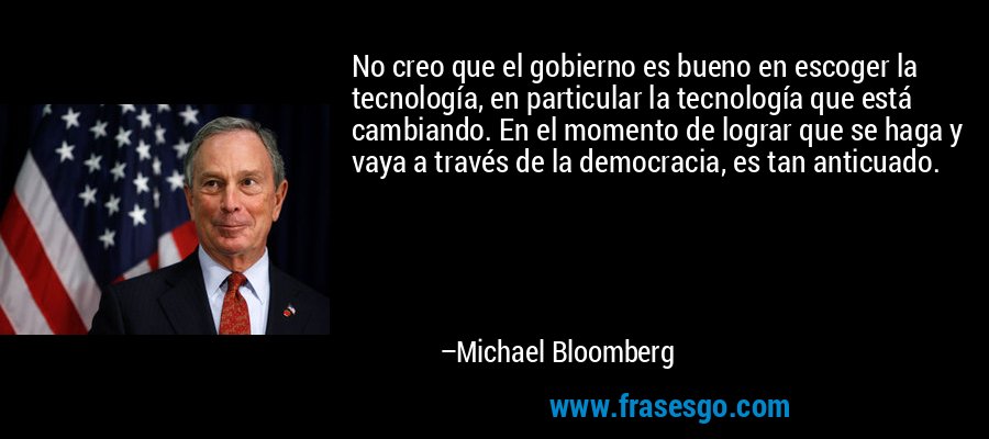 No creo que el gobierno es bueno en escoger la tecnología, en particular la tecnología que está cambiando. En el momento de lograr que se haga y vaya a través de la democracia, es tan anticuado. – Michael Bloomberg