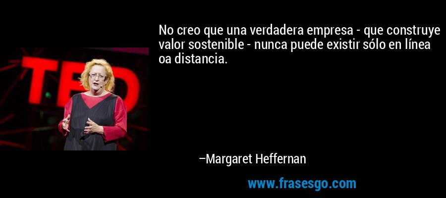 No creo que una verdadera empresa - que construye valor sostenible - nunca puede existir sólo en línea oa distancia. – Margaret Heffernan