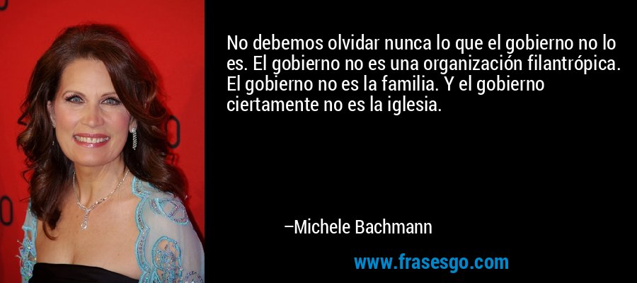 No debemos olvidar nunca lo que el gobierno no lo es. El gobierno no es una organización filantrópica. El gobierno no es la familia. Y el gobierno ciertamente no es la iglesia. – Michele Bachmann
