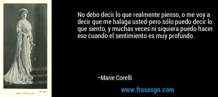 No debo decir lo que realmente pienso, o me voy a decir que me halaga usted-pero sólo puedo decir lo que siento, y muchas veces ni siquiera puedo hacer eso cuando el sentimiento es muy profundo. – Marie Corelli