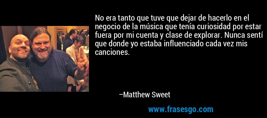 No era tanto que tuve que dejar de hacerlo en el negocio de la música que tenía curiosidad por estar fuera por mi cuenta y clase de explorar. Nunca sentí que donde yo estaba influenciado cada vez mis canciones. – Matthew Sweet
